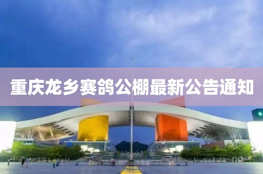 重慶龍鄉(xiāng)賽鴿公棚最新公告通知