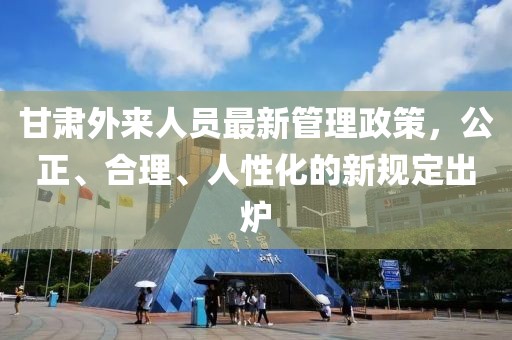 甘肅外來(lái)人員最新管理政策，公正、合理、人性化的新規(guī)定出爐