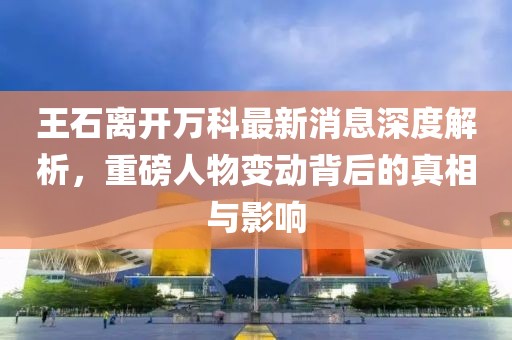 王石離開萬科最新消息深度解析，重磅人物變動(dòng)背后的真相與影響