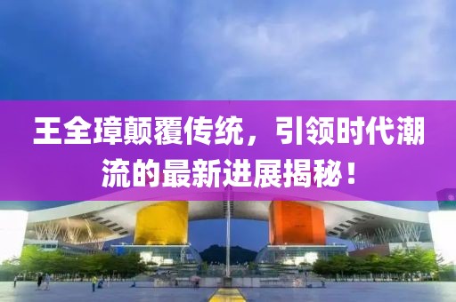 王全璋顛覆傳統(tǒng)，引領(lǐng)時代潮流的最新進展揭秘！