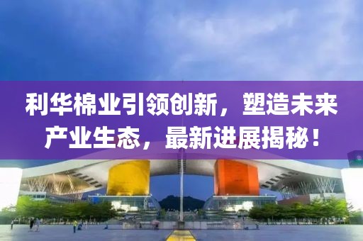 利華棉業(yè)引領(lǐng)創(chuàng)新，塑造未來(lái)產(chǎn)業(yè)生態(tài)，最新進(jìn)展揭秘！