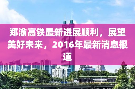 鄭渝高鐵最新進展順利，展望美好未來，2016年最新消息報道