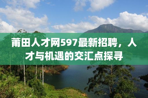 莆田人才網(wǎng)597最新招聘，人才與機(jī)遇的交匯點探尋