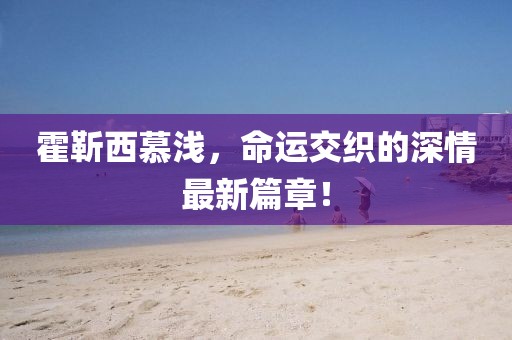 霍靳西慕淺，命運交織的深情最新篇章！