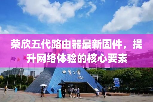 榮欣五代路由器最新固件，提升網(wǎng)絡(luò)體驗的核心要素