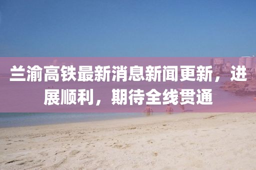 蘭渝高鐵最新消息新聞更新，進(jìn)展順利，期待全線貫通