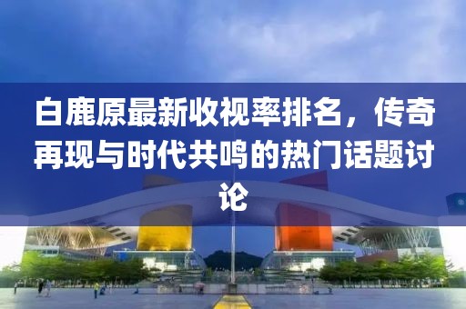 白鹿原最新收視率排名，傳奇再現(xiàn)與時(shí)代共鳴的熱門話題討論