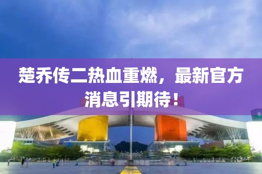 楚喬傳二熱血重燃，最新官方消息引期待！