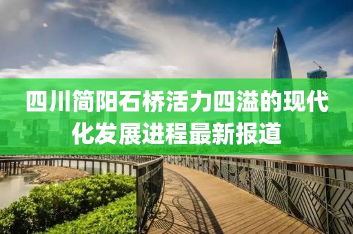 四川簡(jiǎn)陽(yáng)石橋活力四溢的現(xiàn)代化發(fā)展進(jìn)程最新報(bào)道