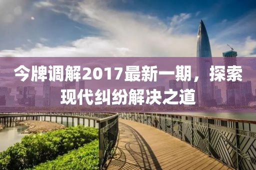 今牌調解2017最新一期，探索現(xiàn)代糾紛解決之道