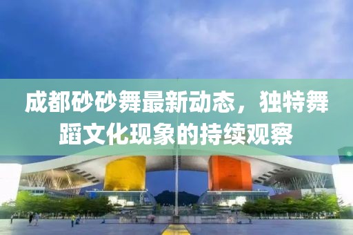 成都砂砂舞最新動(dòng)態(tài)，獨(dú)特舞蹈文化現(xiàn)象的持續(xù)觀察