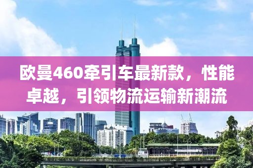 歐曼460牽引車最新款，性能卓越，引領物流運輸新潮流