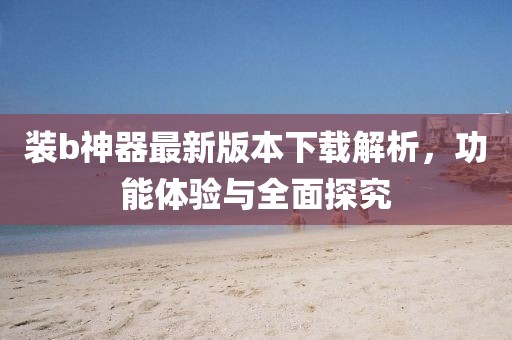 裝b神器最新版本下載解析，功能體驗與全面探究