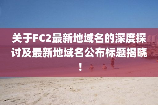 關(guān)于FC2最新地域名的深度探討及最新地域名公布標(biāo)題揭曉！