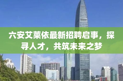 六安艾萊依最新招聘啟事，探尋人才，共筑未來(lái)之夢(mèng)