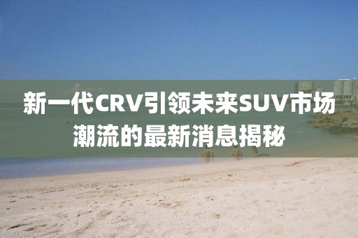 新一代CRV引領(lǐng)未來(lái)SUV市場(chǎng)潮流的最新消息揭秘