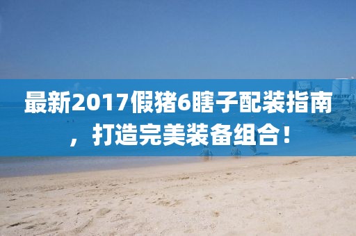 最新2017假豬6瞎子配裝指南，打造完美裝備組合！