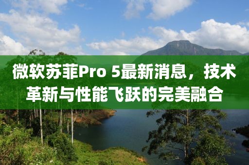 微軟蘇菲Pro 5最新消息，技術(shù)革新與性能飛躍的完美融合