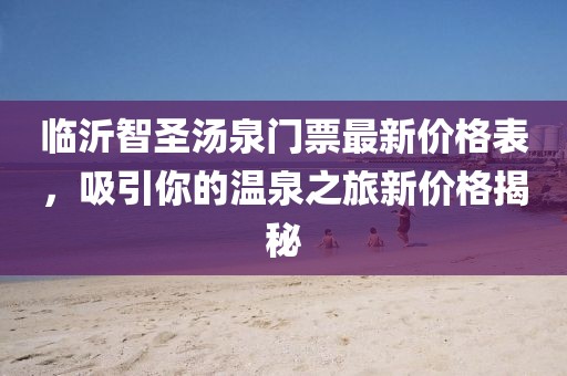 臨沂智圣湯泉門票最新價格表，吸引你的溫泉之旅新價格揭秘