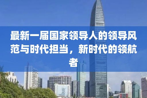最新一屆國家領(lǐng)導(dǎo)人的領(lǐng)導(dǎo)風(fēng)范與時代擔當，新時代的領(lǐng)航者