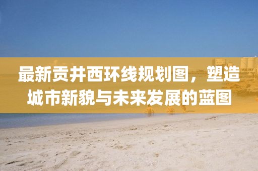 最新貢井西環(huán)線規(guī)劃圖，塑造城市新貌與未來發(fā)展的藍(lán)圖