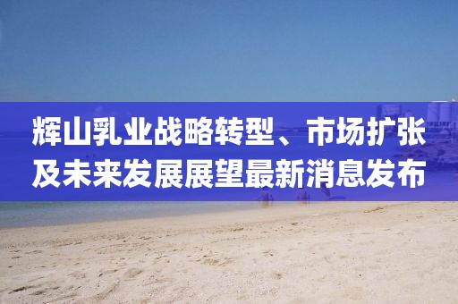輝山乳業(yè)戰(zhàn)略轉(zhuǎn)型、市場(chǎng)擴(kuò)張及未來發(fā)展展望最新消息發(fā)布