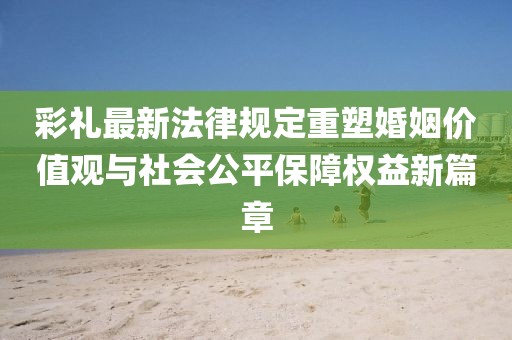 彩禮最新法律規(guī)定重塑婚姻價(jià)值觀與社會(huì)公平保障權(quán)益新篇章