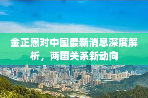 金正恩對(duì)中國(guó)最新消息深度解析，兩國(guó)關(guān)系新動(dòng)向