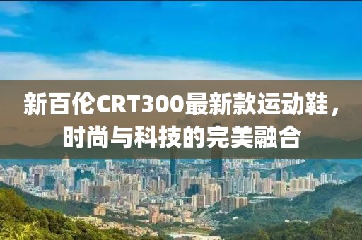 新百倫CRT300最新款運(yùn)動(dòng)鞋，時(shí)尚與科技的完美融合
