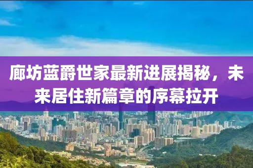 廊坊藍爵世家最新進展揭秘，未來居住新篇章的序幕拉開
