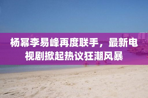 楊冪李易峰再度聯(lián)手，最新電視劇掀起熱議狂潮風(fēng)暴