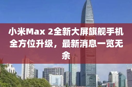 小米Max 2全新大屏旗艦手機(jī)全方位升級，最新消息一覽無余