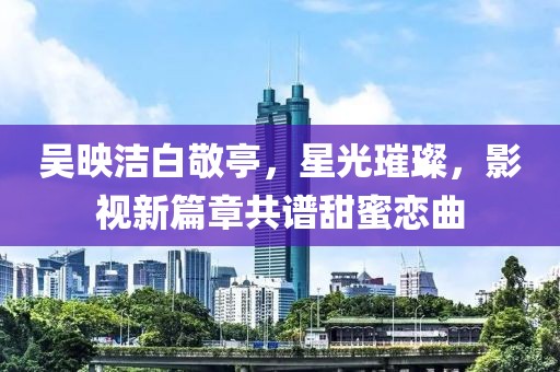 吳映潔白敬亭，星光璀璨，影視新篇章共譜甜蜜戀曲