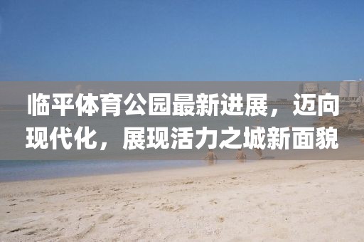 臨平體育公園最新進(jìn)展，邁向現(xiàn)代化，展現(xiàn)活力之城新面貌