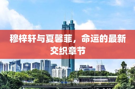 穆梓軒與夏馨菲，命運(yùn)的最新交織章節(jié)