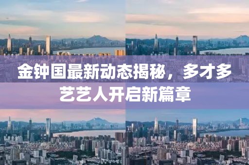 金鐘國最新動(dòng)態(tài)揭秘，多才多藝藝人開啟新篇章