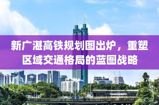 新廣湛高鐵規(guī)劃圖出爐，重塑區(qū)域交通格局的藍(lán)圖戰(zhàn)略