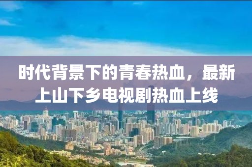 時(shí)代背景下的青春熱血，最新上山下鄉(xiāng)電視劇熱血上線