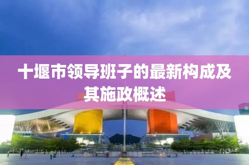 十堰市領(lǐng)導(dǎo)班子的最新構(gòu)成及其施政概述