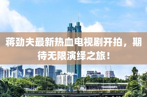 蔣勁夫最新熱血電視劇開拍，期待無(wú)限演繹之旅！