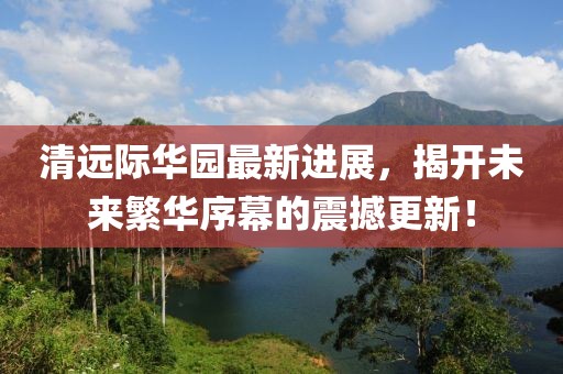 清遠(yuǎn)際華園最新進(jìn)展，揭開未來(lái)繁華序幕的震撼更新！