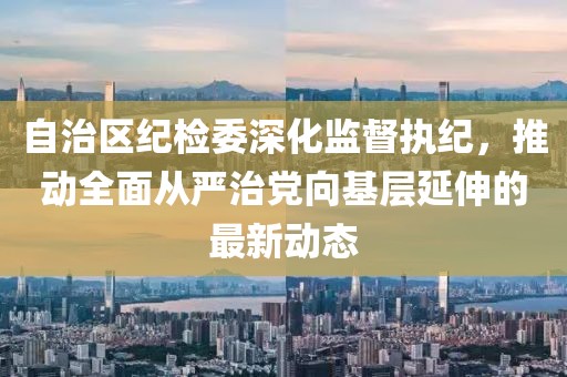 自治區(qū)紀(jì)檢委深化監(jiān)督執(zhí)紀(jì)，推動(dòng)全面從嚴(yán)治黨向基層延伸的最新動(dòng)態(tài)