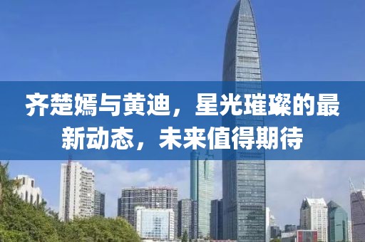 齊楚嫣與黃迪，星光璀璨的最新動(dòng)態(tài)，未來值得期待