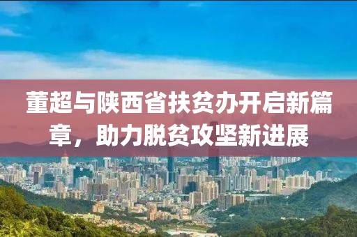董超與陜西省扶貧辦開啟新篇章，助力脫貧攻堅(jiān)新進(jìn)展