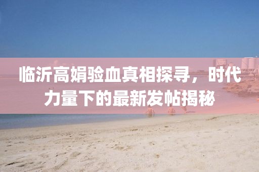 臨沂高娟驗血真相探尋，時代力量下的最新發(fā)帖揭秘