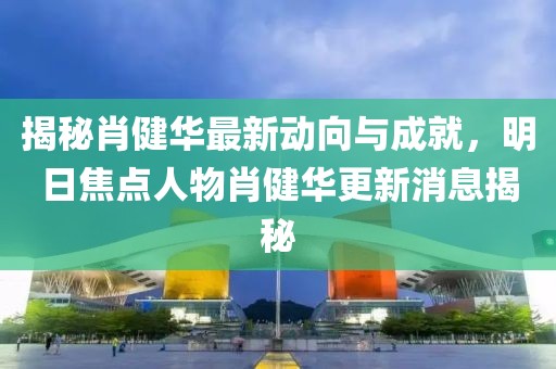 揭秘肖健華最新動(dòng)向與成就，明日焦點(diǎn)人物肖健華更新消息揭秘