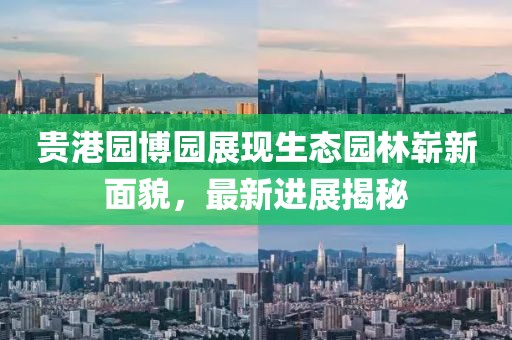 貴港園博園展現(xiàn)生態(tài)園林嶄新面貌，最新進(jìn)展揭秘