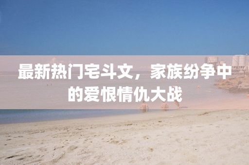最新熱門宅斗文，家族紛爭(zhēng)中的愛恨情仇大戰(zhàn)