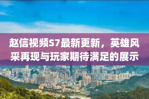 趙信視頻S7最新更新，英雄風(fēng)采再現(xiàn)與玩家期待滿足的展示