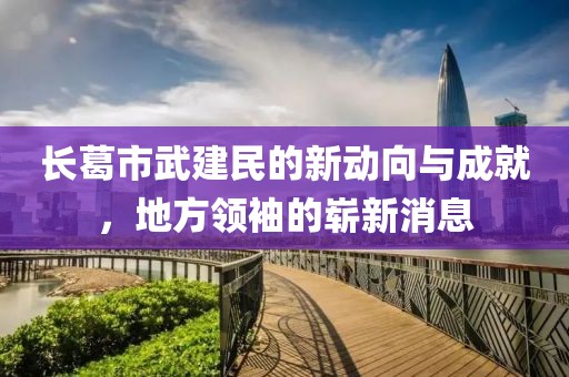 長葛市武建民的新動向與成就，地方領(lǐng)袖的嶄新消息